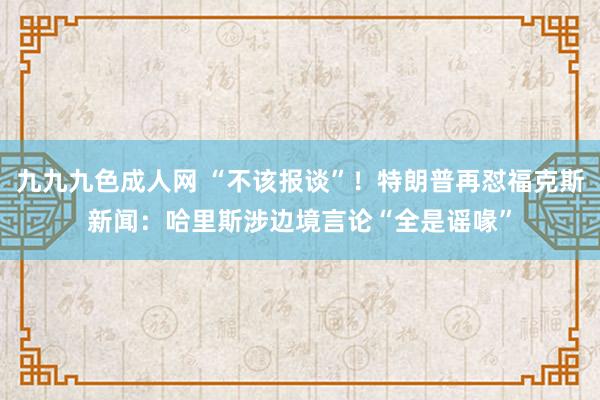 九九九色成人网 “不该报谈”！特朗普再怼福克斯新闻：哈里斯涉边境言论“全是谣喙”