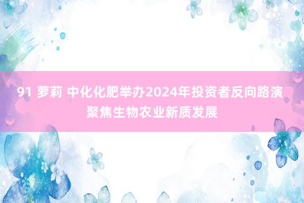 91 萝莉 中化化肥举办2024年投资者反向路演 聚焦生物农业新质发展