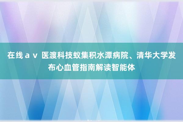 在线ａｖ 医渡科技蚁集积水潭病院、清华大学发布心血管指南解读智能体