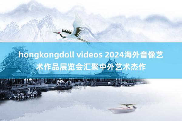 hongkongdoll videos 2024海外音像艺术作品展览会汇聚中外艺术杰作