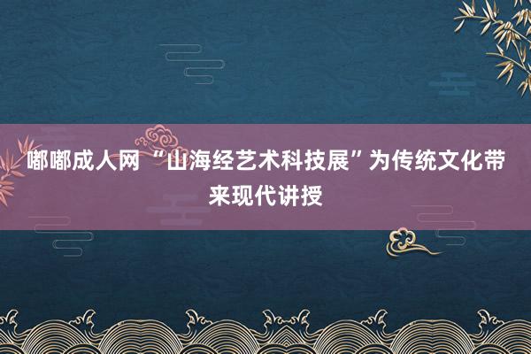 嘟嘟成人网 “山海经艺术科技展”为传统文化带来现代讲授