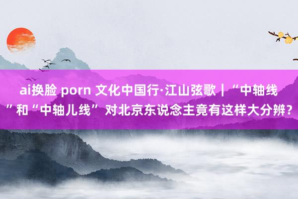 ai换脸 porn 文化中国行·江山弦歌｜“中轴线”和“中轴儿线” 对北京东说念主竟有这样大分辨？