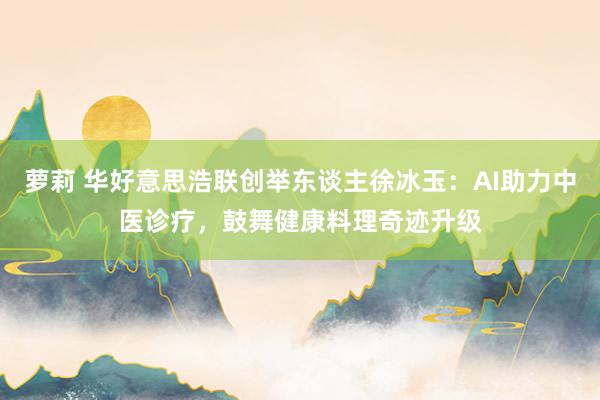 萝莉 华好意思浩联创举东谈主徐冰玉：AI助力中医诊疗，鼓舞健康料理奇迹升级