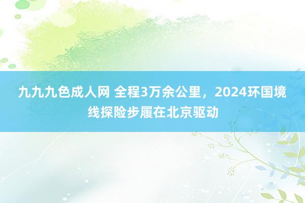 九九九色成人网 全程3万余公里，2024环国境线探险步履在北京驱动