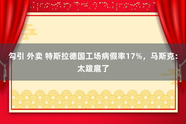 勾引 外卖 特斯拉德国工场病假率17%，马斯克：太跋扈了