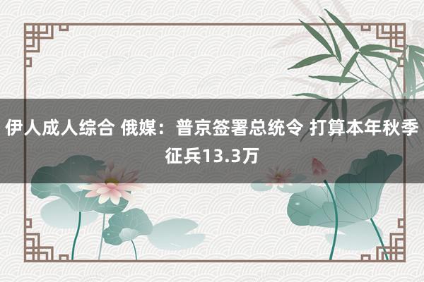 伊人成人综合 俄媒：普京签署总统令 打算本年秋季征兵13.3万