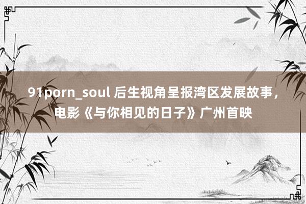 91porn_soul 后生视角呈报湾区发展故事，电影《与你相见的日子》广州首映