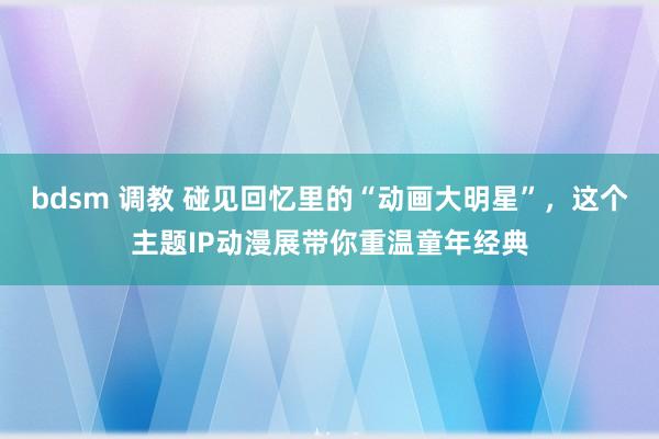 bdsm 调教 碰见回忆里的“动画大明星”，这个主题IP动漫展带你重温童年经典