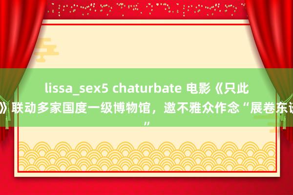 lissa_sex5 chaturbate 电影《只此青绿》联动多家国度一级博物馆，邀不雅众作念“展卷东谈主”