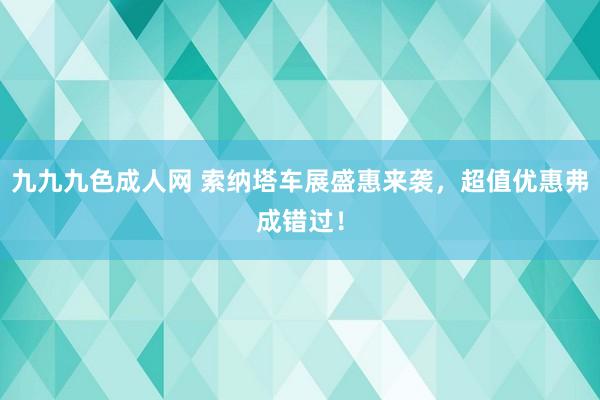 九九九色成人网 索纳塔车展盛惠来袭，超值优惠弗成错过！