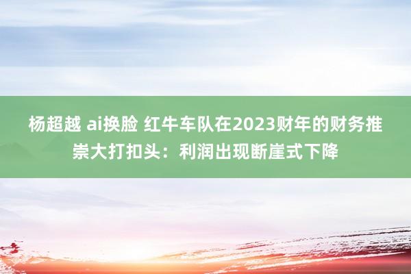 杨超越 ai换脸 红牛车队在2023财年的财务推崇大打扣头：利润出现断崖式下降