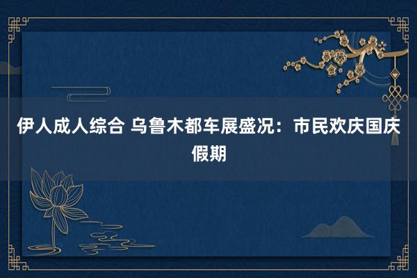 伊人成人综合 乌鲁木都车展盛况：市民欢庆国庆假期