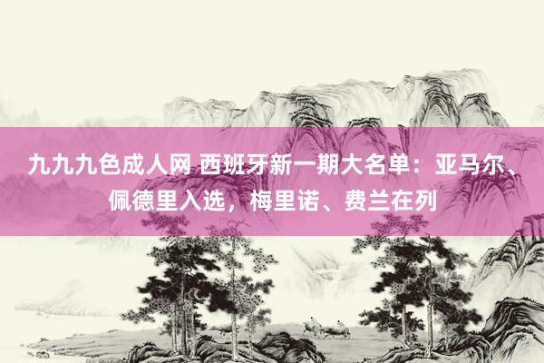 九九九色成人网 西班牙新一期大名单：亚马尔、佩德里入选，梅里诺、费兰在列