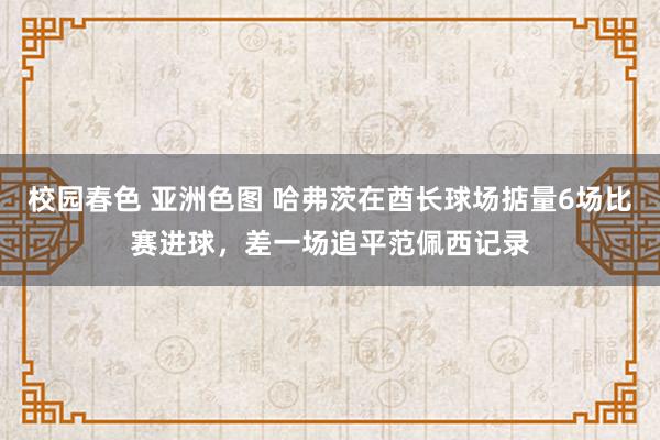 校园春色 亚洲色图 哈弗茨在酋长球场掂量6场比赛进球，差一场追平范佩西记录