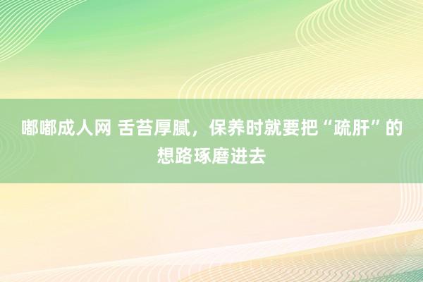 嘟嘟成人网 舌苔厚腻，保养时就要把“疏肝”的想路琢磨进去