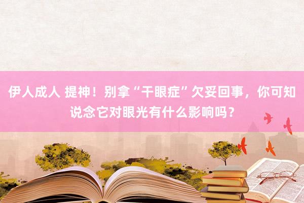 伊人成人 提神！别拿“干眼症”欠妥回事，你可知说念它对眼光有什么影响吗？