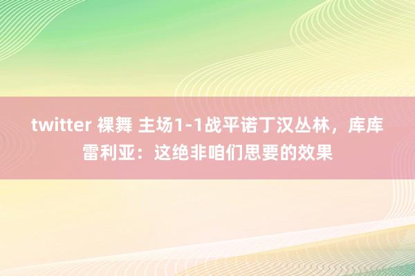 twitter 裸舞 主场1-1战平诺丁汉丛林，库库雷利亚：这绝非咱们思要的效果