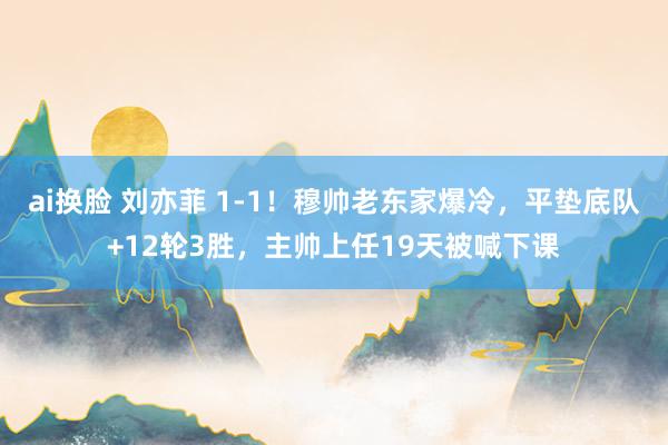 ai换脸 刘亦菲 1-1！穆帅老东家爆冷，平垫底队+12轮3胜，主帅上任19天被喊下课