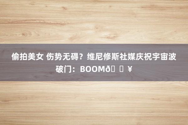 偷拍美女 伤势无碍？维尼修斯社媒庆祝宇宙波破门：BOOM💥