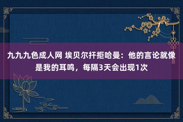 九九九色成人网 埃贝尔扞拒哈曼：他的言论就像是我的耳鸣，每隔3天会出现1次