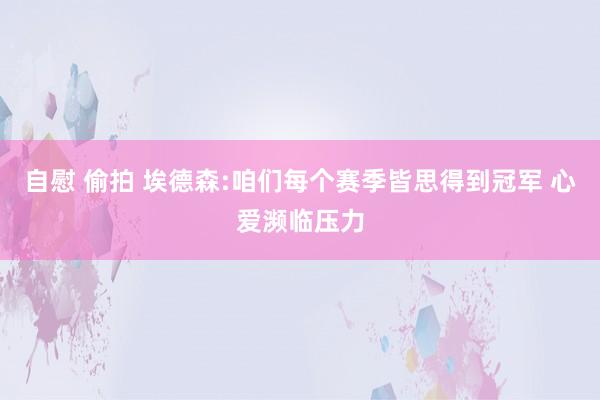 自慰 偷拍 埃德森:咱们每个赛季皆思得到冠军 心爱濒临压力