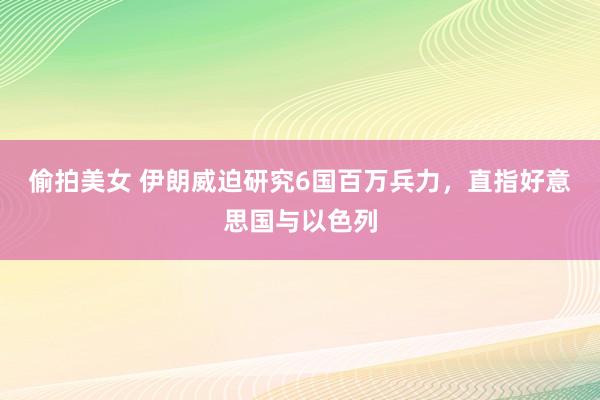 偷拍美女 伊朗威迫研究6国百万兵力，直指好意思国与以色列