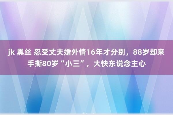 jk 黑丝 忍受丈夫婚外情16年才分别，88岁却来手撕80岁“小三”，大快东说念主心