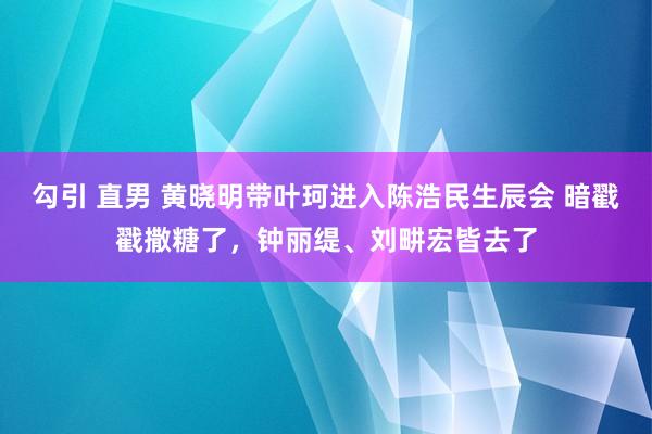 勾引 直男 黄晓明带叶珂进入陈浩民生辰会 暗戳戳撒糖了，钟丽缇、刘畊宏皆去了