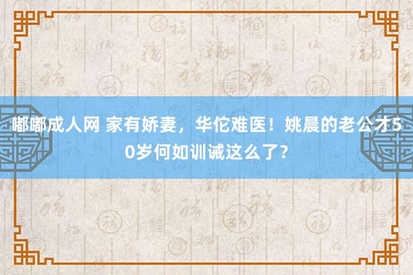 嘟嘟成人网 家有娇妻，华佗难医！姚晨的老公才50岁何如训诫这么了？