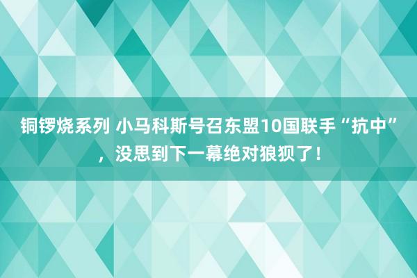 铜锣烧系列 小马科斯号召东盟10国联手“抗中”，没思到下一幕绝对狼狈了！