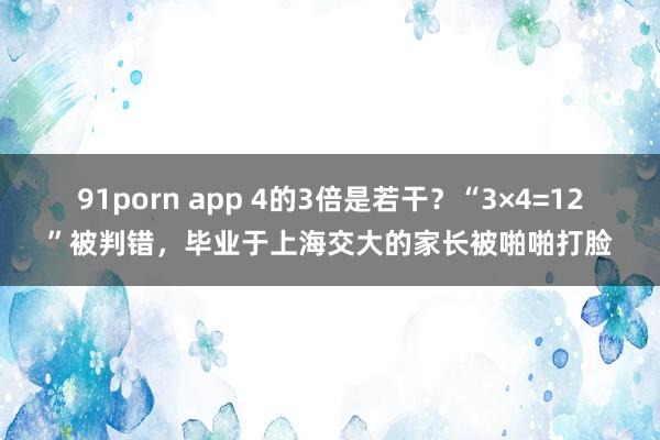 91porn app 4的3倍是若干？“3×4=12”被判错，毕业于上海交大的家长被啪啪打脸