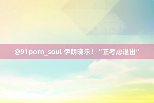 @91porn_soul 伊朗晓示！“正考虑退出”