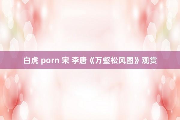 白虎 porn 宋 李唐《万壑松风图》观赏