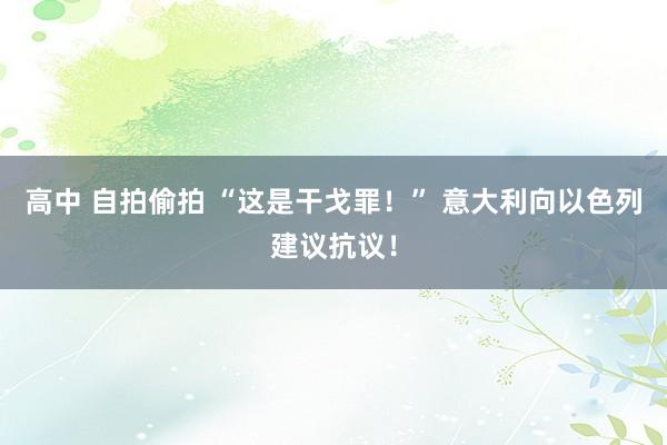 高中 自拍偷拍 “这是干戈罪！” 意大利向以色列建议抗议！