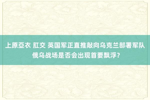 上原亞衣 肛交 英国军正直推敲向乌克兰部署军队 俄乌战场是否会出现首要飘浮？