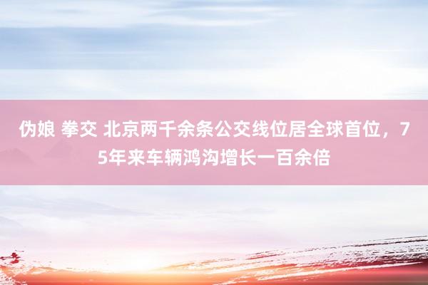 伪娘 拳交 北京两千余条公交线位居全球首位，75年来车辆鸿沟增长一百余倍