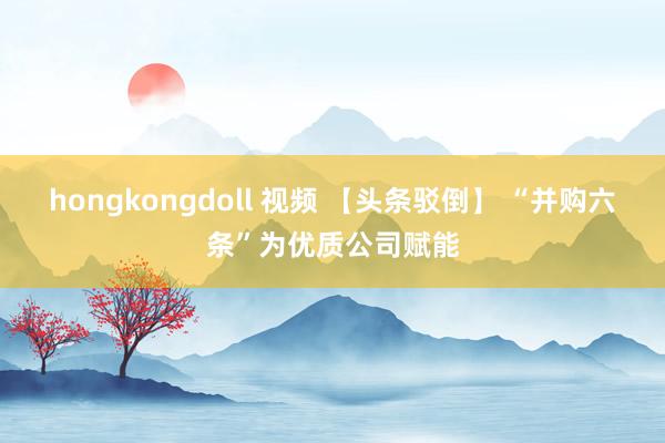 hongkongdoll 视频 【头条驳倒】 “并购六条”为优质公司赋能