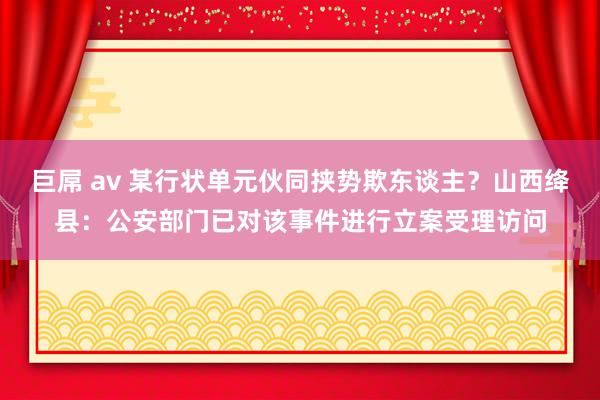 巨屌 av 某行状单元伙同挟势欺东谈主？山西绛县：公安部门已对该事件进行立案受理访问