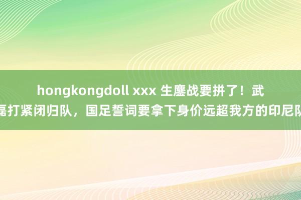 hongkongdoll xxx 生鏖战要拼了！武磊打紧闭归队，国足誓词要拿下身价远超我方的印尼队