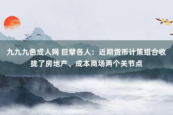 九九九色成人网 巨擘各人：近期货币计策组合收拢了房地产、成本商场两个关节点