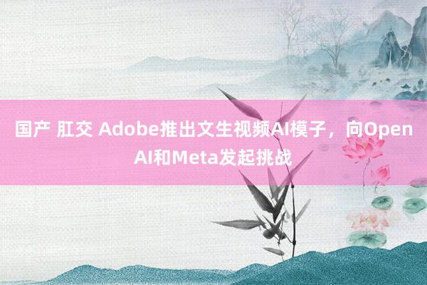 国产 肛交 Adobe推出文生视频AI模子，向OpenAI和Meta发起挑战