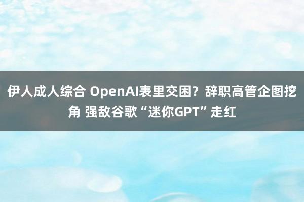 伊人成人综合 OpenAI表里交困？辞职高管企图挖角 强敌谷歌“迷你GPT”走红