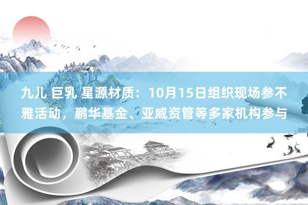 九儿 巨乳 星源材质：10月15日组织现场参不雅活动，鹏华基金、亚威资管等多家机构参与