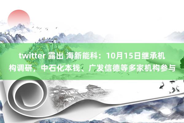 twitter 露出 海新能科：10月15日继承机构调研，中石化本钱、广发信德等多家机构参与