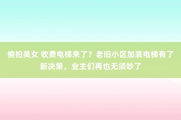 偷拍美女 收费电梯来了？老旧小区加装电梯有了新决策，业主们再也无须吵了