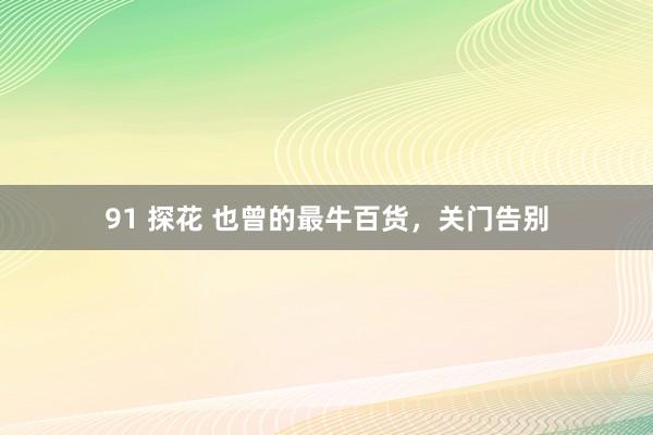 91 探花 也曾的最牛百货，关门告别