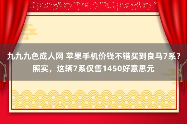 九九九色成人网 苹果手机价钱不错买到良马7系？照实，这辆7系仅售1450好意思元