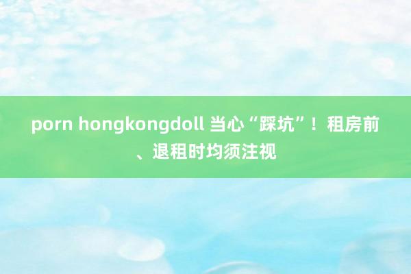 porn hongkongdoll 当心“踩坑”！租房前、退租时均须注视