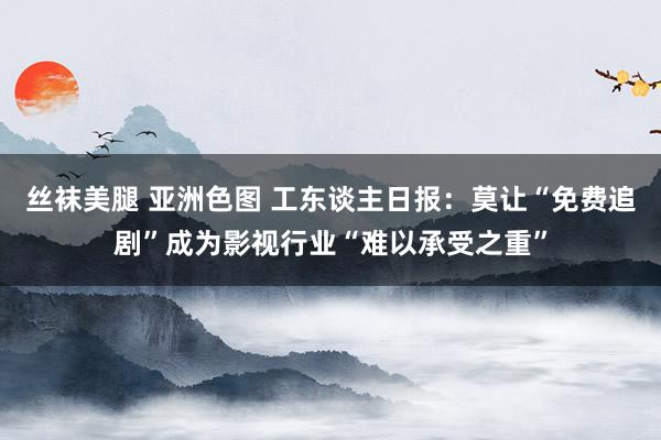 丝袜美腿 亚洲色图 工东谈主日报：莫让“免费追剧”成为影视行业“难以承受之重”