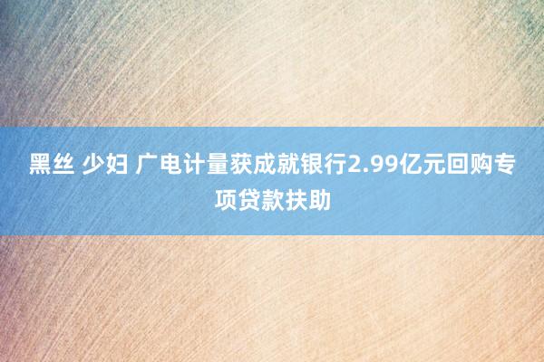 黑丝 少妇 广电计量获成就银行2.99亿元回购专项贷款扶助